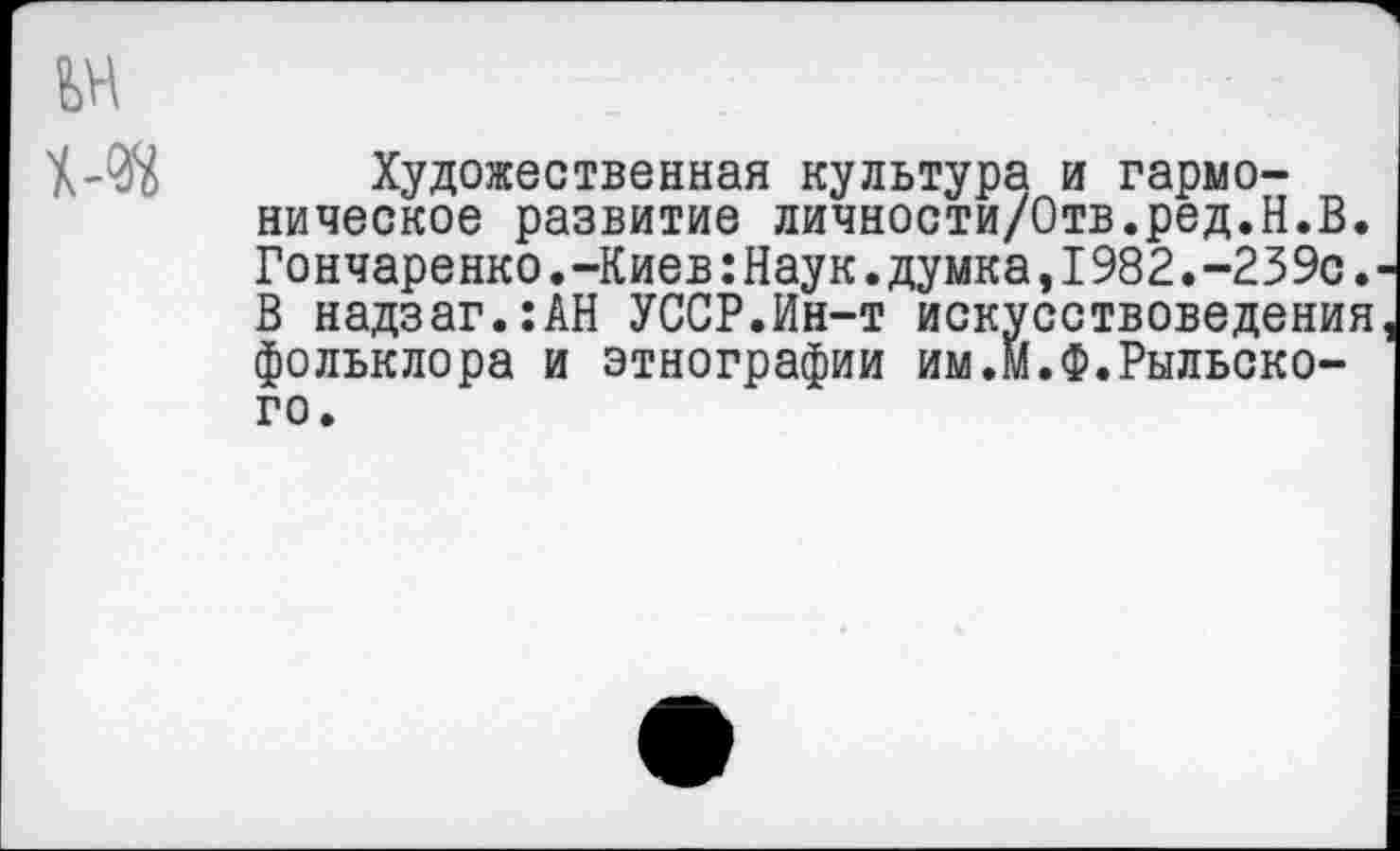 ﻿Художественная культура и гармоническое развитие личности/Отв.ред.Н.В. Гончаренко.-Киев:Наук.думка,I982.-239с. В надзаг.:АН УССР.Ин-т искусствоведения фольклора и этнографии им.М.Ф.Рыльского.